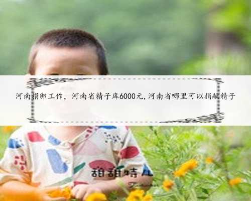 河南捐卵工作，河南省精子库6000元,河南省哪里可以捐献精子