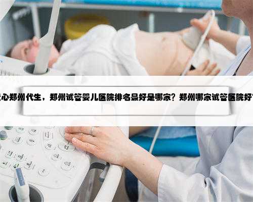 爱心郑州代生，郑州试管婴儿医院排名最好是哪家？郑州哪家试管医院好？