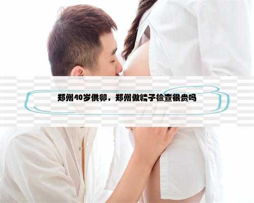 郑州40岁供卵，郑州做精子检查很贵吗