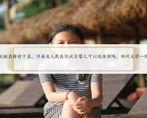河南做试管的医院排名榜前十名，河南省人民医院试管婴儿可以选性别吗，郑州