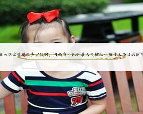 河南省生殖医院试管婴儿多少钱啊，河南省可以开展人类辅助生殖技术项目的医